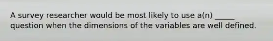 A survey researcher would be most likely to use a(n) _____ question when the dimensions of the variables are well defined.