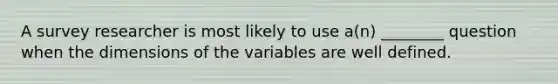 A survey researcher is most likely to use a(n) ________ question when the dimensions of the variables are well defined.