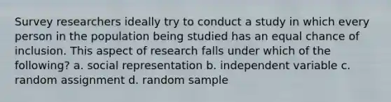 Survey researchers ideally try to conduct a study in which every person in the population being studied has an equal chance of inclusion. This aspect of research falls under which of the following? a. social representation b. independent variable c. random assignment d. random sample