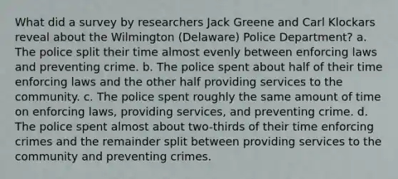 What did a survey by researchers Jack Greene and Carl Klockars reveal about the Wilmington (Delaware) Police Department? a. The police split their time almost evenly between enforcing laws and preventing crime. b. The police spent about half of their time enforcing laws and the other half providing services to the community. c. The police spent roughly the same amount of time on enforcing laws, providing services, and preventing crime. d. The police spent almost about two-thirds of their time enforcing crimes and the remainder split between providing services to the community and preventing crimes.