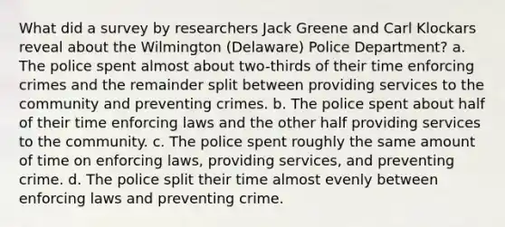 What did a survey by researchers Jack Greene and Carl Klockars reveal about the Wilmington (Delaware) Police Department? a. The police spent almost about two-thirds of their time enforcing crimes and the remainder split between providing services to the community and preventing crimes. b. The police spent about half of their time enforcing laws and the other half providing services to the community. c. The police spent roughly the same amount of time on enforcing laws, providing services, and preventing crime. d. The police split their time almost evenly between enforcing laws and preventing crime.