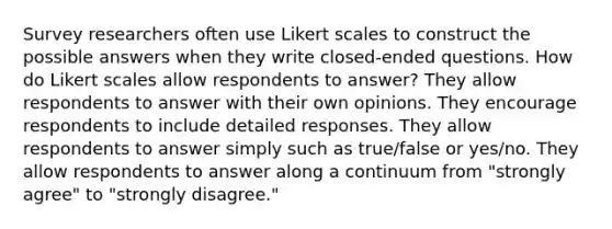 Survey researchers often use Likert scales to construct the possible answers when they write closed-ended questions. How do Likert scales allow respondents to answer? They allow respondents to answer with their own opinions. They encourage respondents to include detailed responses. They allow respondents to answer simply such as true/false or yes/no. They allow respondents to answer along a continuum from "strongly agree" to "strongly disagree."