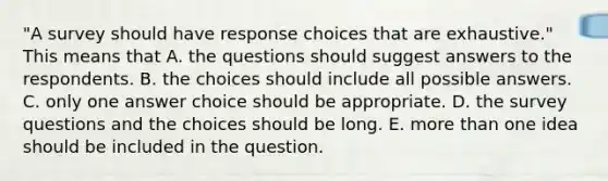 "A survey should have response choices that are exhaustive." This means that A. the questions should suggest answers to the respondents. B. the choices should include all possible answers. C. only one answer choice should be appropriate. D. the survey questions and the choices should be long. E. more than one idea should be included in the question.