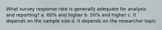 What survey response rate is generally adequate for analysis and reporting? a. 60% and higher b. 50% and higher c. it depends on the sample size d. it depends on the researcher topic