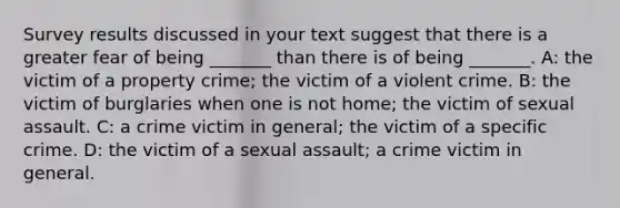 Survey results discussed in your text suggest that there is a greater fear of being _______ than there is of being _______. A: the victim of a property crime; the victim of a violent crime. B: the victim of burglaries when one is not home; the victim of sexual assault. C: a crime victim in general; the victim of a specific crime. D: the victim of a sexual assault; a crime victim in general.