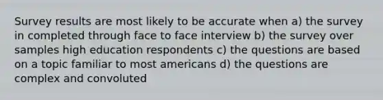 Survey results are most likely to be accurate when a) the survey in completed through face to face interview b) the survey over samples high education respondents c) the questions are based on a topic familiar to most americans d) the questions are complex and convoluted