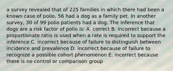 a survey revealed that of 225 families in which there had been a known case of polio, 56 had a dog as a family pet. In another survey, 30 of 99 polio patients had a dog. The inference that dogs are a risk factor of polio is: A. correct B. incorrect because a proportionate ratio is used when a rate is required to support the inference C. incorrect because of failure to distinguish between incidence and prevalence D. incorrect because of failure to recognize a possible cohort phenomenon E. incorrect because there is no control or comparison group