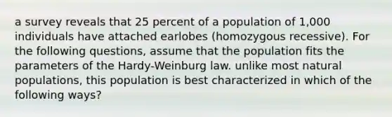 a survey reveals that 25 percent of a population of 1,000 individuals have attached earlobes (homozygous recessive). For the following questions, assume that the population fits the parameters of the Hardy-Weinburg law. unlike most natural populations, this population is best characterized in which of the following ways?