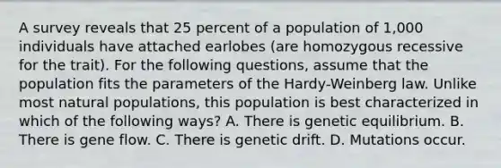 A survey reveals that 25 percent of a population of 1,000 individuals have attached earlobes (are homozygous recessive for the trait). For the following questions, assume that the population fits the parameters of the Hardy-Weinberg law. Unlike most natural populations, this population is best characterized in which of the following ways? A. There is genetic equilibrium. B. There is gene flow. C. There is genetic drift. D. Mutations occur.