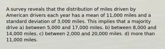 A survey reveals that the distribution of miles driven by American drivers each year has a mean of 11,000 miles and a standard deviation of 3,000 miles. This implies that a majority drive a) between 5,000 and 17,000 miles. b) between 8,000 and 14,000 miles. c) between 2,000 and 20,000 miles. d) more than 11,000 miles.