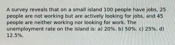 A survey reveals that on a small island 100 people have jobs, 25 people are not working but are actively looking for jobs, and 45 people are neither working nor looking for work. The unemployment rate on the island is: a) 20%. b) 50%. c) 25%. d) 12.5%.