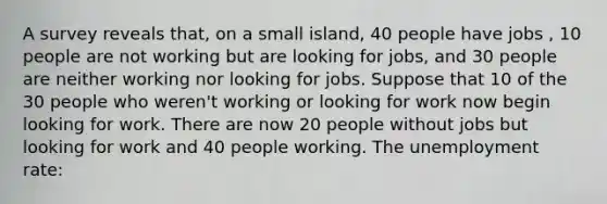 A survey reveals that, on a small island, 40 people have jobs , 10 people are not working but are looking for jobs, and 30 people are neither working nor looking for jobs. Suppose that 10 of the 30 people who weren't working or looking for work now begin looking for work. There are now 20 people without jobs but looking for work and 40 people working. The unemployment rate: