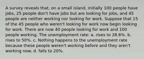 A survey reveals that, on a small island, initially 100 people have jobs, 25 people don't have jobs but are looking for jobs, and 45 people are neither working nor looking for work. Suppose that 15 of the 45 people who weren't looking for work now begin looking for work. There are now 40 people looking for work and 100 people working. The unemployment rate: a. rises to 28.6%. b. rises to 50%. c. Nothing happens to the unemployment rate because these people weren't working before and they aren't working now. d. falls to 20%.