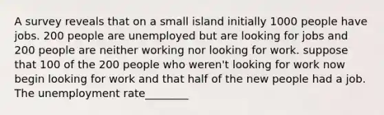 A survey reveals that on a small island initially 1000 people have jobs. 200 people are unemployed but are looking for jobs and 200 people are neither working nor looking for work. suppose that 100 of the 200 people who weren't looking for work now begin looking for work and that half of the new people had a job. The unemployment rate________