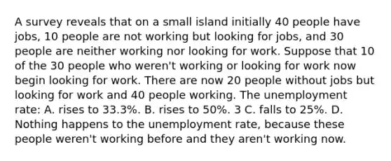 A survey reveals that on a small island initially 40 people have jobs, 10 people are not working but looking for jobs, and 30 people are neither working nor looking for work. Suppose that 10 of the 30 people who weren't working or looking for work now begin looking for work. There are now 20 people without jobs but looking for work and 40 people working. The <a href='https://www.questionai.com/knowledge/kh7PJ5HsOk-unemployment-rate' class='anchor-knowledge'>unemployment rate</a>: A. rises to 33.3%. B. rises to 50%. 3 C. falls to 25%. D. Nothing happens to the unemployment rate, because these people weren't working before and they aren't working now.