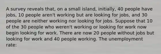 A survey reveals that, on a small island, initially, 40 people have jobs, 10 people aren't working but are looking for jobs, and 30 people are neither working nor looking for jobs. Suppose that 10 of the 30 people who weren't working or looking for work now begin looking for work. There are now 20 people without jobs but looking for work and 40 people working. The unemployment rate: