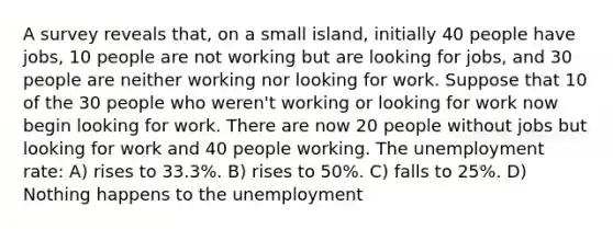 A survey reveals that, on a small island, initially 40 people have jobs, 10 people are not working but are looking for jobs, and 30 people are neither working nor looking for work. Suppose that 10 of the 30 people who weren't working or looking for work now begin looking for work. There are now 20 people without jobs but looking for work and 40 people working. The unemployment rate: A) rises to 33.3%. B) rises to 50%. C) falls to 25%. D) Nothing happens to the unemployment