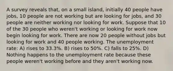 A survey reveals that, on a small island, initially 40 people have jobs, 10 people are not working but are looking for jobs, and 30 people are neither working nor looking for work. Suppose that 10 of the 30 people who weren't working or looking for work now begin looking for work. There are now 20 people without jobs but looking for work and 40 people working. The unemployment rate: A) rises to 33.3%. B) rises to 50%. C) falls to 25%. D) Nothing happens to the unemployment rate because these people weren't working before and they aren't working now.