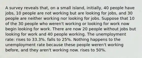 A survey reveals that, on a small island, initially, 40 people have jobs, 10 people are not working but are looking for jobs, and 30 people are neither working nor looking for jobs. Suppose that 10 of the 30 people who weren't working or looking for work now begin looking for work. There are now 20 people without jobs but looking for work and 40 people working. The <a href='https://www.questionai.com/knowledge/kh7PJ5HsOk-unemployment-rate' class='anchor-knowledge'>unemployment rate</a>: rises to 33.3%. falls to 25%. Nothing happens to the unemployment rate because these people weren't working before, and they aren't working now. rises to 50%.