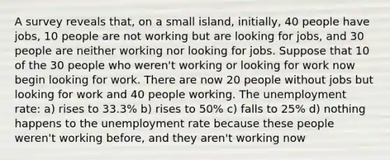 A survey reveals that, on a small island, initially, 40 people have jobs, 10 people are not working but are looking for jobs, and 30 people are neither working nor looking for jobs. Suppose that 10 of the 30 people who weren't working or looking for work now begin looking for work. There are now 20 people without jobs but looking for work and 40 people working. The unemployment rate: a) rises to 33.3% b) rises to 50% c) falls to 25% d) nothing happens to the unemployment rate because these people weren't working before, and they aren't working now