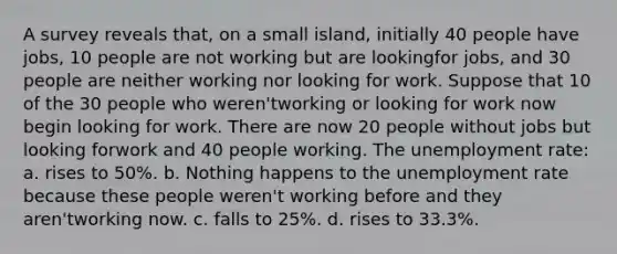 A survey reveals that, on a small island, initially 40 people have jobs, 10 people are not working but are lookingfor jobs, and 30 people are neither working nor looking for work. Suppose that 10 of the 30 people who weren'tworking or looking for work now begin looking for work. There are now 20 people without jobs but looking forwork and 40 people working. The unemployment rate: a. rises to 50%. b. Nothing happens to the unemployment rate because these people weren't working before and they aren'tworking now. c. falls to 25%. d. rises to 33.3%.