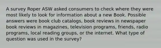 A survey Roper ASW asked consumers to check where they were most likely to look for information about a new Book. Possible answers were book club catalogs, book reviews in newspaper book reviews in magazines, television programs, friends, radio programs, local reading groups, or the internet. What type of question was used in the survey?