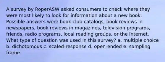 A survey by RoperASW asked consumers to check where they were most likely to look for information about a new book. Possible answers were book club catalogs, book reviews in newspapers, book reviews in magazines, television programs, friends, radio programs, local reading groups, or the Internet. What type of question was used in this survey? a. multiple choice b. dichotomous c. scaled-response d. open-ended e. sampling frame