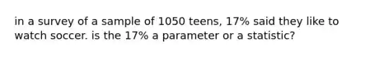 in a survey of a sample of 1050 teens, 17% said they like to watch soccer. is the 17% a parameter or a statistic?