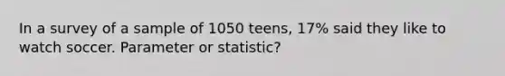 In a survey of a sample of 1050 teens, 17% said they like to watch soccer. Parameter or statistic?