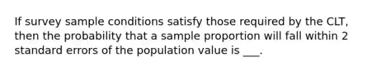 If survey sample conditions satisfy those required by the CLT, then the probability that a sample proportion will fall within 2 standard errors of the population value is ___.