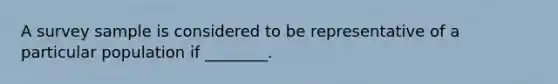 A survey sample is considered to be representative of a particular population if ________.