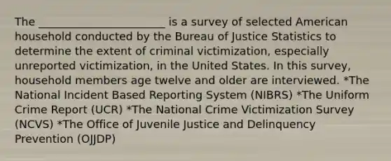 The _______________________ is a survey of selected American household conducted by the Bureau of Justice Statistics to determine the extent of criminal victimization, especially unreported victimization, in the United States. In this survey, household members age twelve and older are interviewed. *The National Incident Based Reporting System (NIBRS) *The Uniform Crime Report (UCR) *The National Crime Victimization Survey (NCVS) *The Office of Juvenile Justice and Delinquency Prevention (OJJDP)