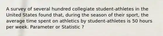 A survey of several hundred collegiate student-athletes in the United States found that, during the season of their sport, the average time spent on athletics by student-athletes is 50 hours per week. Parameter or Statistic ?