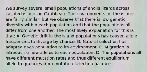 We survey several small populations of anolis lizards across isolated islands in Caribbean. The environments on the islands are fairly similar, but we observe that there is low genetic diversity within each population and that the populations all differ from one another. The most likely explanation for this is that: A. Genetic drift in the island populations has caused allele frequencies to diverge by chance. B. Natural selection has adapted each population to its environment. C. Migration is introducing new alleles to each population. D. The populations all have different mutation rates and thus different equilibrium allele frequencies from mutation-selection balance.