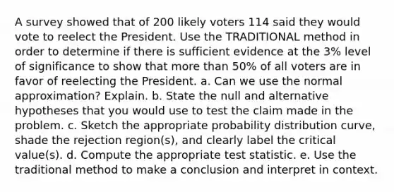 A survey showed that of 200 likely voters 114 said they would vote to reelect the President. Use the TRADITIONAL method in order to determine if there is sufficient evidence at the 3% level of significance to show that more than 50% of all voters are in favor of reelecting the President. a. Can we use the normal approximation? Explain. b. State the null and alternative hypotheses that you would use to test the claim made in the problem. c. Sketch the appropriate probability distribution curve, shade the rejection region(s), and clearly label the critical value(s). d. Compute the appropriate test statistic. e. Use the traditional method to make a conclusion and interpret in context.