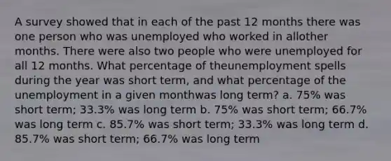 A survey showed that in each of the past 12 months there was one person who was unemployed who worked in allother months. There were also two people who were unemployed for all 12 months. What percentage of theunemployment spells during the year was short term, and what percentage of the unemployment in a given monthwas long term? a. 75% was short term; 33.3% was long term b. 75% was short term; 66.7% was long term c. 85.7% was short term; 33.3% was long term d. 85.7% was short term; 66.7% was long term