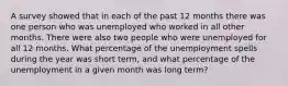 A survey showed that in each of the past 12 months there was one person who was unemployed who worked in all other months. There were also two people who were unemployed for all 12 months. What percentage of the unemployment spells during the year was short term, and what percentage of the unemployment in a given month was long term?