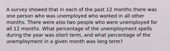 A survey showed that in each of the past 12 months there was one person who was unemployed who worked in all other months. There were also two people who were unemployed for all 12 months. What percentage of the unemployment spells during the year was short term, and what percentage of the unemployment in a given month was long term?