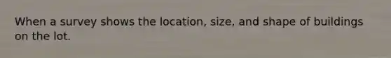 When a survey shows the location, size, and shape of buildings on the lot.