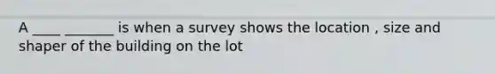 A ____ _______ is when a survey shows the location , size and shaper of the building on the lot