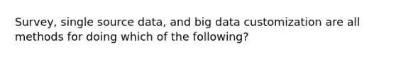 Survey, single source data, and big data customization are all methods for doing which of the following?