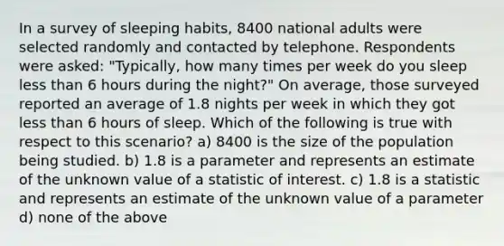 In a survey of sleeping habits, 8400 national adults were selected randomly and contacted by telephone. Respondents were asked: "Typically, how many times per week do you sleep less than 6 hours during the night?" On average, those surveyed reported an average of 1.8 nights per week in which they got less than 6 hours of sleep. Which of the following is true with respect to this scenario? a) 8400 is the size of the population being studied. b) 1.8 is a parameter and represents an estimate of the unknown value of a statistic of interest. c) 1.8 is a statistic and represents an estimate of the unknown value of a parameter d) none of the above