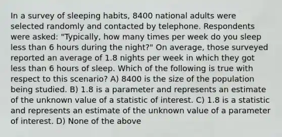 In a survey of sleeping habits, 8400 national adults were selected randomly and contacted by telephone. Respondents were asked: "Typically, how many times per week do you sleep less than 6 hours during the night?" On average, those surveyed reported an average of 1.8 nights per week in which they got less than 6 hours of sleep. Which of the following is true with respect to this scenario? A) 8400 is the size of the population being studied. B) 1.8 is a parameter and represents an estimate of the unknown value of a statistic of interest. C) 1.8 is a statistic and represents an estimate of the unknown value of a parameter of interest. D) None of the above