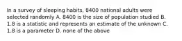 In a survey of sleeping habits, 8400 national adults were selected randomly A. 8400 is the size of population studied B. 1.8 is a statistic and represents an estimate of the unknown C. 1.8 is a parameter D. none of the above