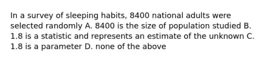 In a survey of sleeping habits, 8400 national adults were selected randomly A. 8400 is the size of population studied B. 1.8 is a statistic and represents an estimate of the unknown C. 1.8 is a parameter D. none of the above