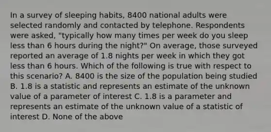 In a survey of sleeping habits, 8400 national adults were selected randomly and contacted by telephone. Respondents were asked, "typically how many times per week do you sleep less than 6 hours during the night?" On average, those surveyed reported an average of 1.8 nights per week in which they got less than 6 hours. Which of the following is true with respect to this scenario? A. 8400 is the size of the population being studied B. 1.8 is a statistic and represents an estimate of the unknown value of a parameter of interest C. 1.8 is a parameter and represents an estimate of the unknown value of a statistic of interest D. None of the above