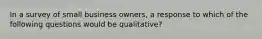 In a survey of small business owners, a response to which of the following questions would be qualitative?