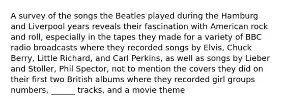 A survey of the songs the Beatles played during the Hamburg and Liverpool years reveals their fascination with American rock and roll, especially in the tapes they made for a variety of BBC radio broadcasts where they recorded songs by Elvis, Chuck Berry, Little Richard, and Carl Perkins, as well as songs by Lieber and Stoller, Phil Spector, not to mention the covers they did on their first two British albums where they recorded girl groups numbers, ______ tracks, and a movie theme