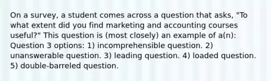 On a survey, a student comes across a question that asks, "To what extent did you find marketing and accounting courses useful?" This question is (most closely) an example of a(n): Question 3 options: 1) incomprehensible question. 2) unanswerable question. 3) leading question. 4) loaded question. 5) double-barreled question.