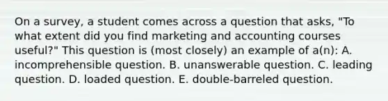 On a survey, a student comes across a question that asks, "To what extent did you find marketing and accounting courses useful?" This question is (most closely) an example of a(n): A. incomprehensible question. B. unanswerable question. C. leading question. D. loaded question. E. double-barreled question.